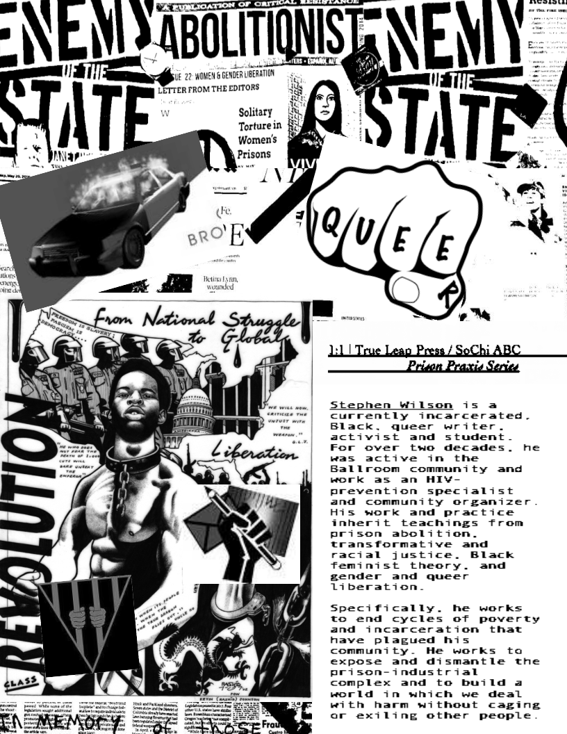  
  
 
   

i 22 WOMEN & GENDER UBERATION

Solitary

Torture in
Women's
Prisons

 

  

Stephen Wilson is a
currently incarcerated.
Black. queer writer.
activist and student
For over two decades. he
was active in the
Ballroom community and
work as an HIV-
prevention specialist
and community organizer
His work and practice
inherit teachings from
prison abolition.
transformative and
racial justice. Black
feminist theory. and
gender and queer
Liberation.

Specifically. he works
to end cycles of poverty
and incarceration that
have plagued his
community. He werks to
expose and dismantle the
prison-industrial
complex and to build a
world in which we deal
with harm without caging
or exiling other people

